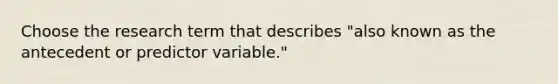 Choose the research term that describes "also known as the antecedent or predictor variable."