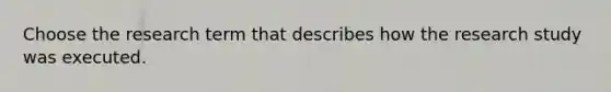 Choose the research term that describes how the research study was executed.