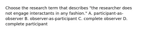 Choose the research term that describes "the researcher does not engage interactants in any fashion." A. participant-as-observer B. observer-as-participant C. complete observer D. complete participant