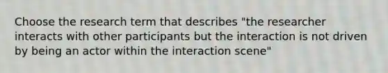 Choose the research term that describes "the researcher interacts with other participants but the interaction is not driven by being an actor within the interaction scene"