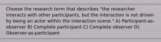 Choose the research term that describes "the researcher interacts with other participants, but the interaction is not driven by being an actor within the interaction scene." A) Participant-as-observer B) Complete participant C) Complete observer D) Observer-as-participant