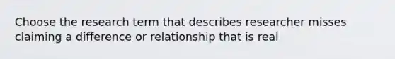 Choose the research term that describes researcher misses claiming a difference or relationship that is real