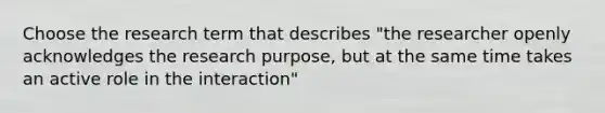 Choose the research term that describes "the researcher openly acknowledges the research purpose, but at the same time takes an active role in the interaction"