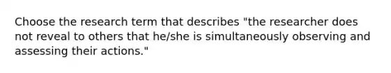 Choose the research term that describes "the researcher does not reveal to others that he/she is simultaneously observing and assessing their actions."