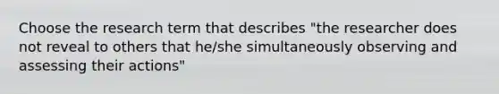 Choose the research term that describes "the researcher does not reveal to others that he/she simultaneously observing and assessing their actions"