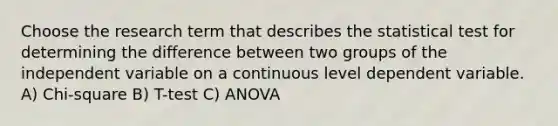 Choose the research term that describes the statistical test for determining the difference between two groups of the independent variable on a continuous level dependent variable. A) Chi-square B) T-test C) ANOVA