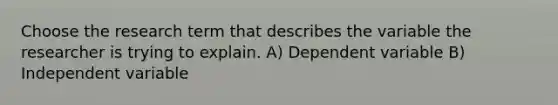 Choose the research term that describes the variable the researcher is trying to explain. A) Dependent variable B) Independent variable