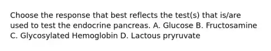 Choose the response that best reflects the test(s) that is/are used to test the endocrine pancreas. A. Glucose B. Fructosamine C. Glycosylated Hemoglobin D. Lactous pryruvate