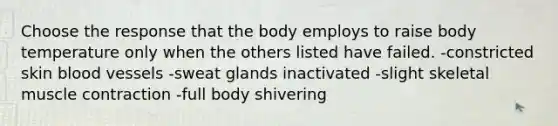 Choose the response that the body employs to raise body temperature only when the others listed have failed. -constricted skin blood vessels -sweat glands inactivated -slight skeletal muscle contraction -full body shivering