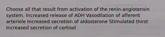 Choose all that result from activation of the renin-angiotensin system. Increased release of ADH Vasodilation of afferent arteriole Increased secretion of aldosterone Stimulated thirst Increased secretion of cortisol