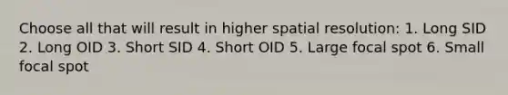 Choose all that will result in higher spatial resolution: 1. Long SID 2. Long OID 3. Short SID 4. Short OID 5. Large focal spot 6. Small focal spot