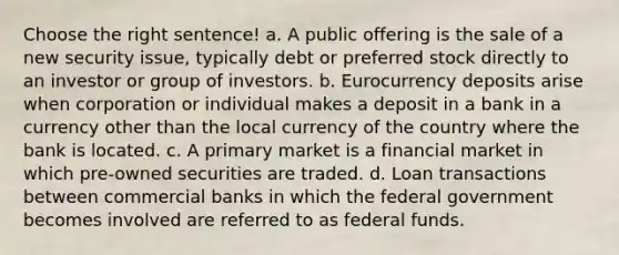 Choose the right sentence! a. A public offering is the sale of a new security issue, typically debt or preferred stock directly to an investor or group of investors. b. Eurocurrency deposits arise when corporation or individual makes a deposit in a bank in a currency other than the local currency of the country where the bank is located. c. A primary market is a financial market in which pre-owned securities are traded. d. Loan transactions between commercial banks in which the federal government becomes involved are referred to as federal funds.