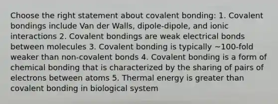 Choose the right statement about covalent bonding: 1. Covalent bondings include Van der Walls, dipole‐dipole, and ionic interactions 2. Covalent bondings are weak electrical bonds between molecules 3. Covalent bonding is typically ~100‐fold weaker than non‐covalent bonds 4. Covalent bonding is a form of chemical bonding that is characterized by the sharing of pairs of electrons between atoms 5. Thermal energy is greater than covalent bonding in biological system