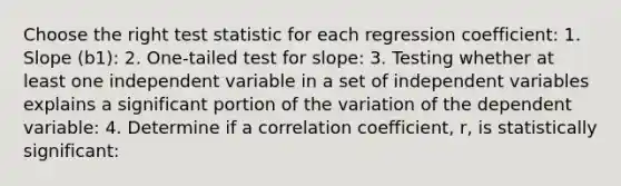 Choose the right test statistic for each regression coefficient: 1. Slope (b1): 2. One-tailed test for slope: 3. Testing whether at least one independent variable in a set of independent variables explains a significant portion of the variation of the dependent variable: 4. Determine if a correlation coefficient, r, is statistically significant: