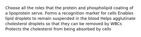 Choose all the roles that the protein and phospholipid coating of a lipoprotein serve. Forms a recognition marker for cells Enables lipid droplets to remain suspended in the blood Helps agglutinate cholesterol droplets so that they can be removed by WBCs Protects the cholesterol from being absorbed by cells