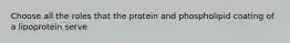 Choose all the roles that the protein and phospholipid coating of a lipoprotein serve