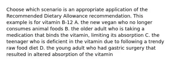 Choose which scenario is an appropriate application of the Recommended Dietary Allowance recommendation. This example is for vitamin B-12 A. the new vegan who no longer consumes animal foods B. the older adult who is taking a medication that binds the vitamin, limiting its absorption C. the teenager who is deficient in the vitamin due to following a trendy raw food diet D. the young adult who had gastric surgery that resulted in altered absorption of the vitamin