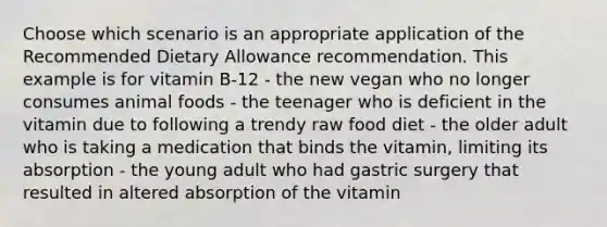 Choose which scenario is an appropriate application of the Recommended Dietary Allowance recommendation. This example is for vitamin B-12 - the new vegan who no longer consumes animal foods - the teenager who is deficient in the vitamin due to following a trendy raw food diet - the older adult who is taking a medication that binds the vitamin, limiting its absorption - the young adult who had gastric surgery that resulted in altered absorption of the vitamin