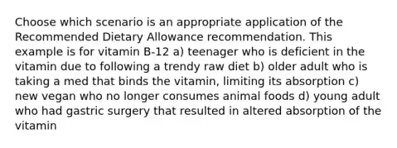 Choose which scenario is an appropriate application of the Recommended Dietary Allowance recommendation. This example is for vitamin B-12 a) teenager who is deficient in the vitamin due to following a trendy raw diet b) older adult who is taking a med that binds the vitamin, limiting its absorption c) new vegan who no longer consumes animal foods d) young adult who had gastric surgery that resulted in altered absorption of the vitamin