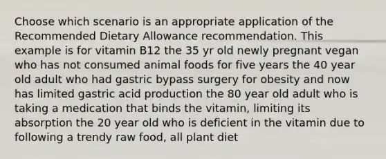 Choose which scenario is an appropriate application of the Recommended Dietary Allowance recommendation. This example is for vitamin B12 the 35 yr old newly pregnant vegan who has not consumed animal foods for five years the 40 year old adult who had gastric bypass surgery for obesity and now has limited gastric acid production the 80 year old adult who is taking a medication that binds the vitamin, limiting its absorption the 20 year old who is deficient in the vitamin due to following a trendy raw food, all plant diet