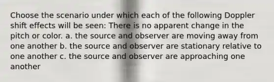 Choose the scenario under which each of the following Doppler shift effects will be seen: There is no apparent change in the pitch or color. a. the source and observer are moving away from one another b. the source and observer are stationary relative to one another c. the source and observer are approaching one another