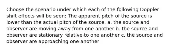 Choose the scenario under which each of the following Doppler shift effects will be seen: The apparent pitch of the source is lower than the actual pitch of the source. a. the source and observer are moving away from one another b. the source and observer are stationary relative to one another c. the source and observer are approaching one another