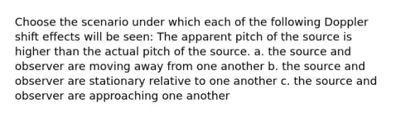 Choose the scenario under which each of the following Doppler shift effects will be seen: The apparent pitch of the source is higher than the actual pitch of the source. a. the source and observer are moving away from one another b. the source and observer are stationary relative to one another c. the source and observer are approaching one another