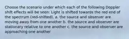 Choose the scenario under which each of the following Doppler shift effects will be seen: Light is shifted towards the red end of the spectrum (red-shifted). a. the source and observer are moving away from one another b. the source and observer are stationary relative to one another c. the source and observer are approaching one another