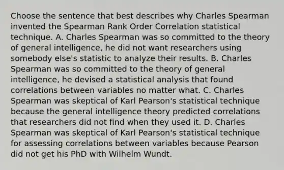 Choose the sentence that best describes why Charles Spearman invented the Spearman Rank Order Correlation statistical technique. A. Charles Spearman was so committed to the theory of general intelligence, he did not want researchers using somebody else's statistic to analyze their results. B. Charles Spearman was so committed to the theory of general intelligence, he devised a statistical analysis that found correlations between variables no matter what. C. Charles Spearman was skeptical of Karl Pearson's statistical technique because the general intelligence theory predicted correlations that researchers did not find when they used it. D. Charles Spearman was skeptical of Karl Pearson's statistical technique for assessing correlations between variables because Pearson did not get his PhD with Wilhelm Wundt.