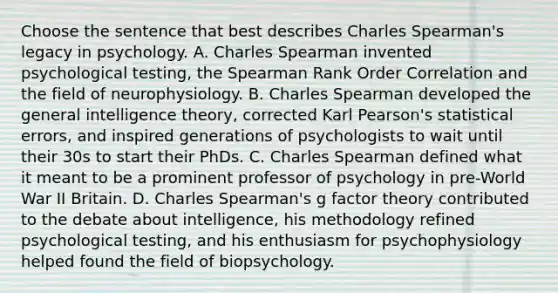 Choose the sentence that best describes Charles Spearman's legacy in psychology. A. Charles Spearman invented psychological testing, the Spearman Rank Order Correlation and the field of neurophysiology. B. Charles Spearman developed the general intelligence theory, corrected Karl Pearson's statistical errors, and inspired generations of psychologists to wait until their 30s to start their PhDs. C. Charles Spearman defined what it meant to be a prominent professor of psychology in pre-World War II Britain. D. Charles Spearman's g factor theory contributed to the debate about intelligence, his methodology refined psychological testing, and his enthusiasm for psychophysiology helped found the field of biopsychology.