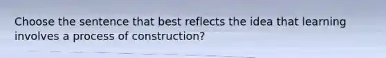 Choose the sentence that best reflects the idea that learning involves a process of construction?