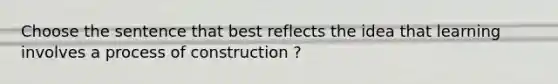 Choose the sentence that best reflects the idea that learning involves a process of construction ?