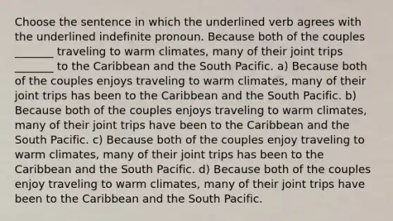 Choose the sentence in which the underlined verb agrees with the underlined indefinite pronoun. Because both of the couples _______ traveling to warm climates, many of their joint trips _______ to the Caribbean and the South Pacific. a) Because both of the couples enjoys traveling to warm climates, many of their joint trips has been to the Caribbean and the South Pacific. b) Because both of the couples enjoys traveling to warm climates, many of their joint trips have been to the Caribbean and the South Pacific. c) Because both of the couples enjoy traveling to warm climates, many of their joint trips has been to the Caribbean and the South Pacific. d) Because both of the couples enjoy traveling to warm climates, many of their joint trips have been to the Caribbean and the South Pacific.