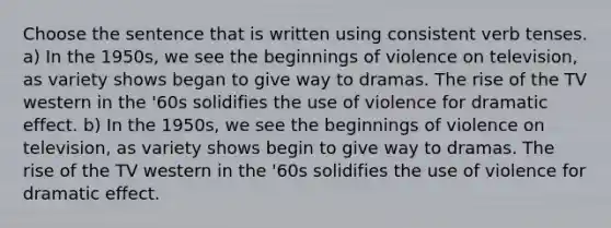 Choose the sentence that is written using consistent verb tenses. a) In the 1950s, we see the beginnings of violence on television, as variety shows began to give way to dramas. The rise of the TV western in the '60s solidifies the use of violence for dramatic effect. b) In the 1950s, we see the beginnings of violence on television, as variety shows begin to give way to dramas. The rise of the TV western in the '60s solidifies the use of violence for dramatic effect.