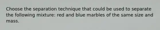 Choose the separation technique that could be used to separate the following mixture: red and blue marbles of the same size and mass.