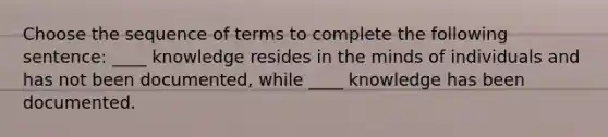 Choose the sequence of terms to complete the following sentence: ____ knowledge resides in the minds of individuals and has not been documented, while ____ knowledge has been documented.