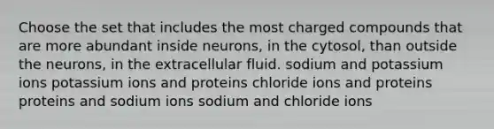 Choose the set that includes the most charged compounds that are more abundant inside neurons, in the cytosol, than outside the neurons, in the extracellular fluid. sodium and potassium ions potassium ions and proteins chloride ions and proteins proteins and sodium ions sodium and chloride ions