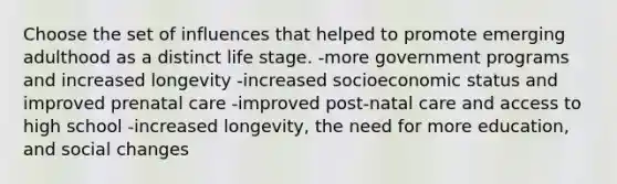 Choose the set of influences that helped to promote emerging adulthood as a distinct life stage. -more government programs and increased longevity -increased socioeconomic status and improved prenatal care -improved post-natal care and access to high school -increased longevity, the need for more education, and social changes