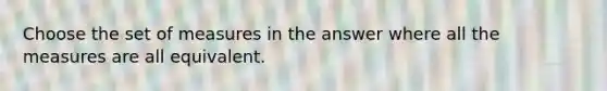 Choose the set of measures in the answer where all the measures are all equivalent.