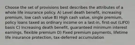 Choose the set of provisions best describes the attributes of a whole life insurance policy. A) Level death benefit, increasing premium, low cash value B) High cash value, single premium, policy loans taxed as ordinary income on a last-in, first-out (LIFO) basis C) Increasing death benefit, guaranteed minimum interest earnings, flexible premium D) Fixed premium payments, lifetime life insurance protection, tax-deferred accumulation