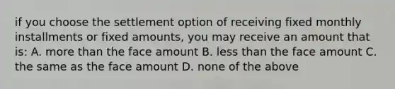 if you choose the settlement option of receiving fixed monthly installments or fixed amounts, you may receive an amount that is: A. more than the face amount B. less than the face amount C. the same as the face amount D. none of the above