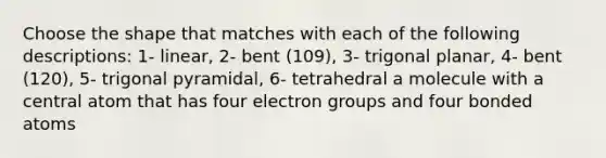 Choose the shape that matches with each of the following descriptions: 1- linear, 2- bent (109), 3- trigonal planar, 4- bent (120), 5- trigonal pyramidal, 6- tetrahedral a molecule with a central atom that has four electron groups and four bonded atoms