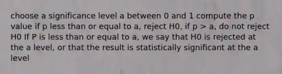 choose a significance level a between 0 and 1 compute the p value if p <a href='https://www.questionai.com/knowledge/k7BtlYpAMX-less-than' class='anchor-knowledge'>less than</a> or equal to a, reject H0, if p > a, do not reject H0 If P is less than or equal to a, we say that H0 is rejected at the a level, or that the result is statistically significant at the a level