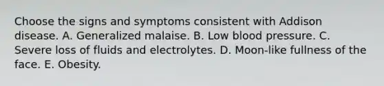 Choose the signs and symptoms consistent with Addison disease. A. Generalized malaise. B. Low <a href='https://www.questionai.com/knowledge/kD0HacyPBr-blood-pressure' class='anchor-knowledge'>blood pressure</a>. C. Severe loss of fluids and electrolytes. D. Moon-like fullness of the face. E. Obesity.