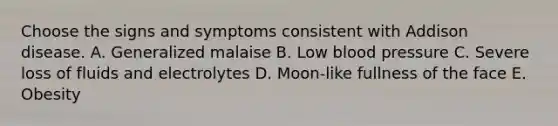 Choose the signs and symptoms consistent with Addison disease. A. Generalized malaise B. Low blood pressure C. Severe loss of fluids and electrolytes D. Moon-like fullness of the face E. Obesity