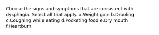 Choose the signs and symptoms that are consistent with dysphagia. Select all that apply. a.Weight gain b.Drooling c.Coughing while eating d.Pocketing food e.Dry mouth f.Heartburn