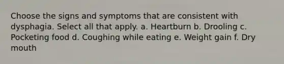 Choose the signs and symptoms that are consistent with dysphagia. Select all that apply. a. Heartburn b. Drooling c. Pocketing food d. Coughing while eating e. Weight gain f. Dry mouth