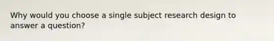 Why would you choose a single subject research design to answer a question?