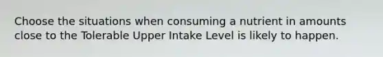 Choose the situations when consuming a nutrient in amounts close to the Tolerable Upper Intake Level is likely to happen.