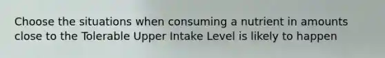 Choose the situations when consuming a nutrient in amounts close to the Tolerable Upper Intake Level is likely to happen